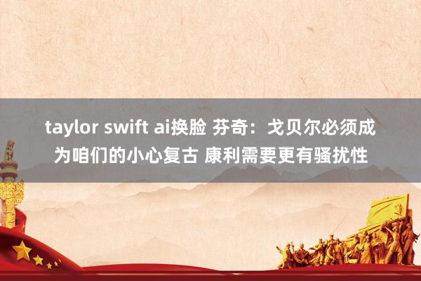 taylor swift ai换脸 芬奇：戈贝尔必须成为咱们的小心复古 康利需要更有骚扰性