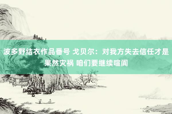 波多野结衣作品番号 戈贝尔：对我方失去信任才是果然灾祸 咱们要继续喧阗