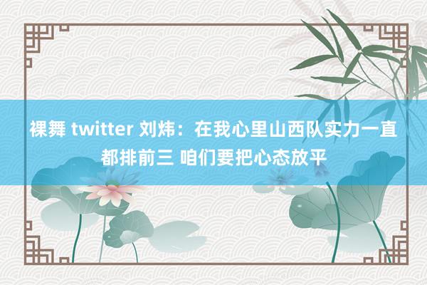 裸舞 twitter 刘炜：在我心里山西队实力一直都排前三 咱们要把心态放平