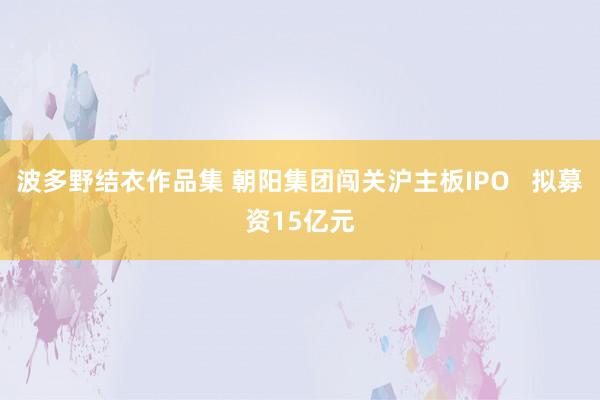 波多野结衣作品集 朝阳集团闯关沪主板IPO   拟募资15亿元