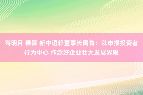 寄明月 裸舞 新中语轩董事长周青：以申报投资者行为中心 作念好企业壮大发展界限