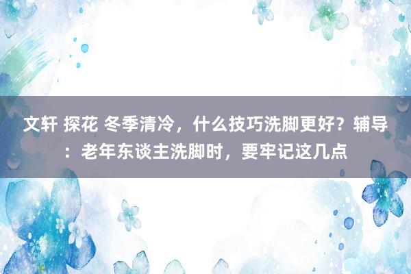 文轩 探花 冬季清冷，什么技巧洗脚更好？辅导：老年东谈主洗脚时，要牢记这几点