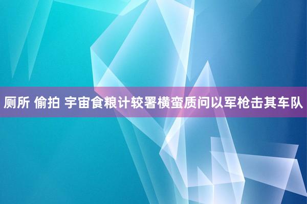 厕所 偷拍 宇宙食粮计较署横蛮质问以军枪击其车队