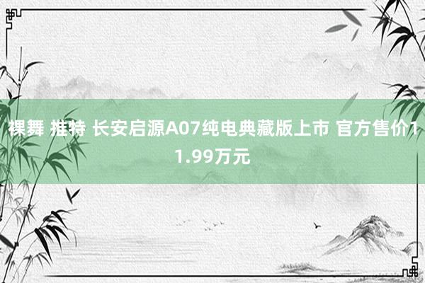 裸舞 推特 长安启源A07纯电典藏版上市 官方售价11.99万元