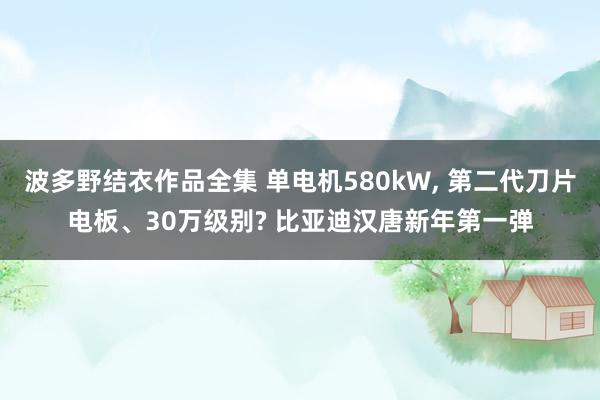 波多野结衣作品全集 单电机580kW， 第二代刀片电板、30万级别? 比亚迪汉唐新年第一弹