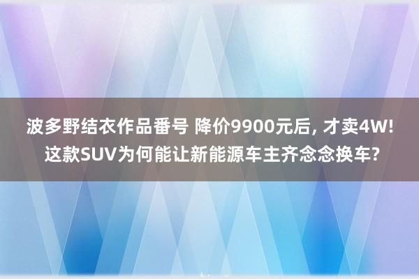 波多野结衣作品番号 降价9900元后， 才卖4W! 这款SUV为何能让新能源车主齐念念换车?