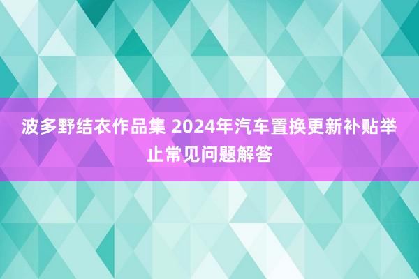 波多野结衣作品集 2024年汽车置换更新补贴举止常见问题解答