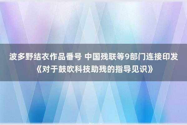 波多野结衣作品番号 中国残联等9部门连接印发《对于鼓吹科技助残的指导见识》