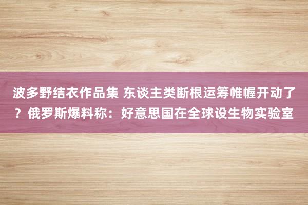 波多野结衣作品集 东谈主类断根运筹帷幄开动了？俄罗斯爆料称：好意思国在全球设生物实验室