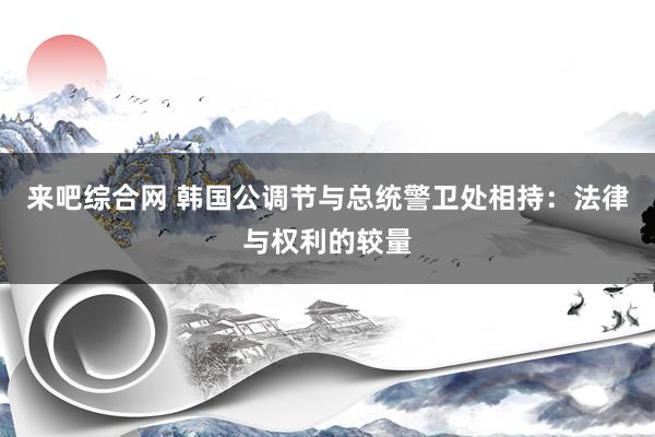 来吧综合网 韩国公调节与总统警卫处相持：法律与权利的较量