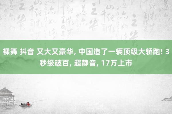 裸舞 抖音 又大又豪华， 中国造了一辆顶级大轿跑! 3秒级破百， 超静音， 17万上市