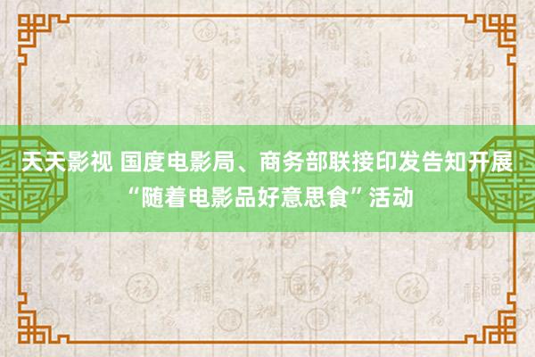 天天影视 国度电影局、商务部联接印发告知开展“随着电影品好意思食”活动