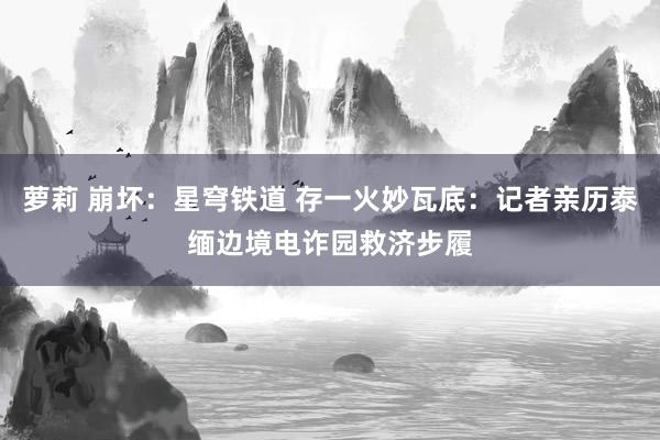 萝莉 崩坏：星穹铁道 存一火妙瓦底：记者亲历泰缅边境电诈园救济步履