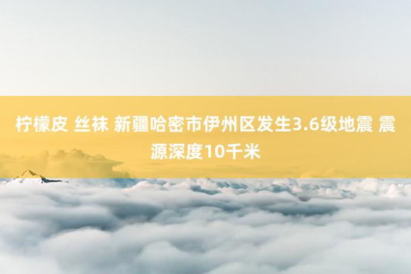 柠檬皮 丝袜 新疆哈密市伊州区发生3.6级地震 震源深度10千米