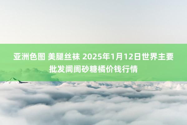 亚洲色图 美腿丝袜 2025年1月12日世界主要批发阛阓砂糖橘价钱行情