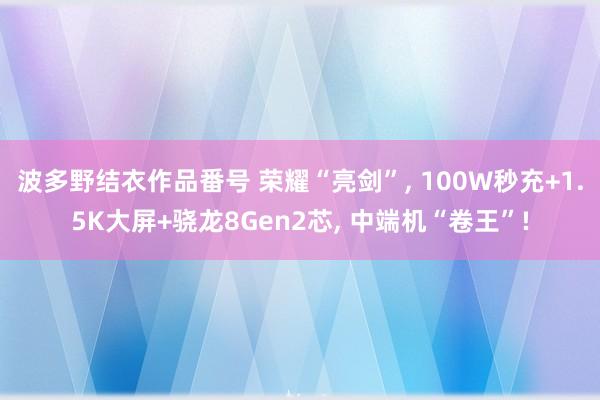 波多野结衣作品番号 荣耀“亮剑”， 100W秒充+1.5K大屏+骁龙8Gen2芯， 中端机“卷王”!