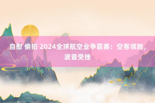 自慰 偷拍 2024全球航空业争霸赛：空客领跑，波音受挫