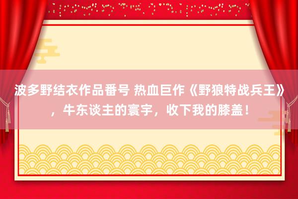 波多野结衣作品番号 热血巨作《野狼特战兵王》，牛东谈主的寰宇，收下我的膝盖！