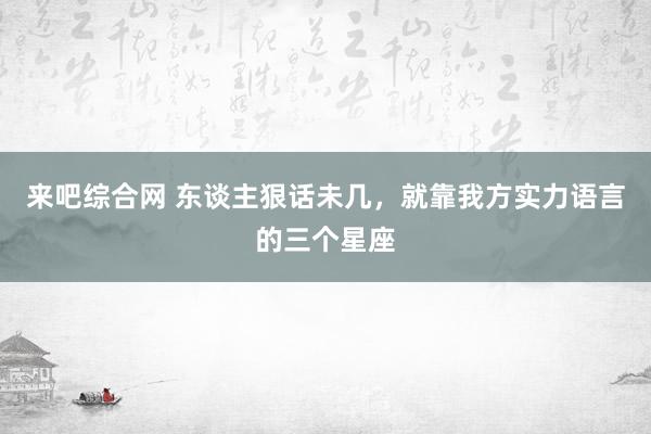 来吧综合网 东谈主狠话未几，就靠我方实力语言的三个星座