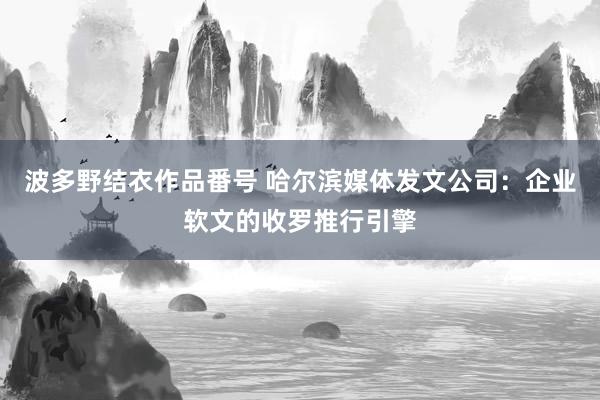 波多野结衣作品番号 哈尔滨媒体发文公司：企业软文的收罗推行引擎