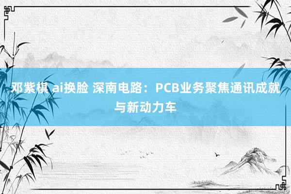 邓紫棋 ai换脸 深南电路：PCB业务聚焦通讯成就与新动力车