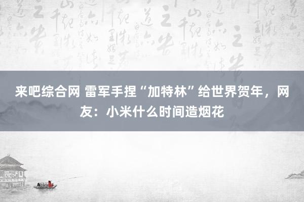 来吧综合网 雷军手捏“加特林”给世界贺年，网友：小米什么时间造烟花