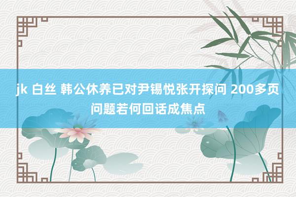 jk 白丝 韩公休养已对尹锡悦张开探问 200多页问题若何回话成焦点