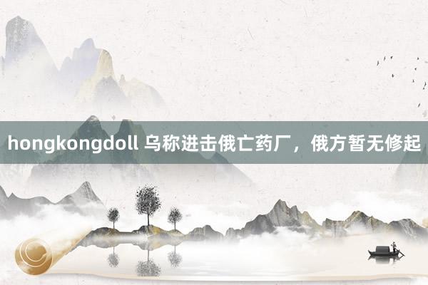 hongkongdoll 乌称进击俄亡药厂，俄方暂无修起