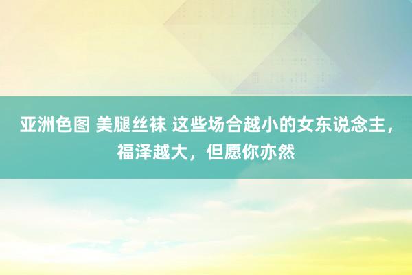 亚洲色图 美腿丝袜 这些场合越小的女东说念主，福泽越大，但愿你亦然