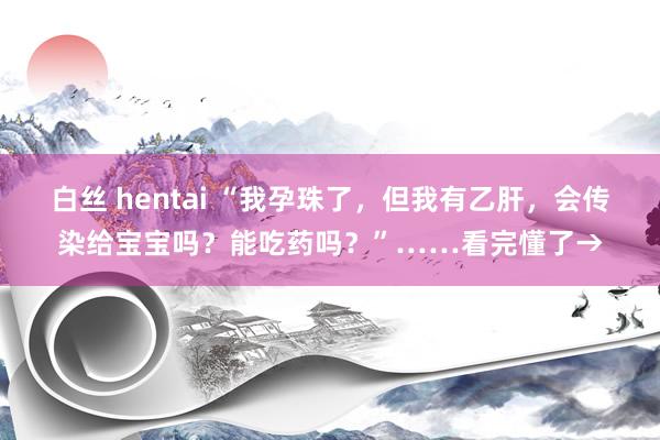 白丝 hentai “我孕珠了，但我有乙肝，会传染给宝宝吗？能吃药吗？”……看完懂了→