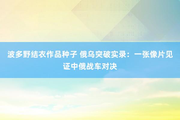波多野结衣作品种子 俄乌突破实录：一张像片见证中俄战车对决